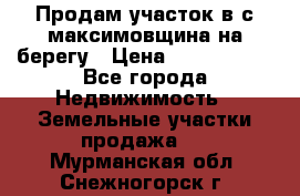 Продам участок в с.максимовщина на берегу › Цена ­ 1 000 000 - Все города Недвижимость » Земельные участки продажа   . Мурманская обл.,Снежногорск г.